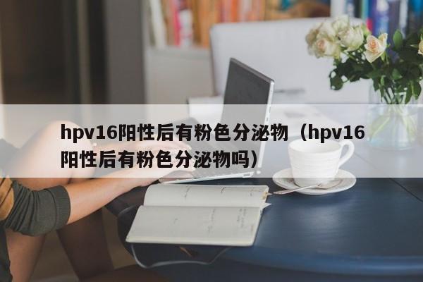 hpv16阳性后有粉色分泌物（hpv16阳性后有粉色分泌物吗）