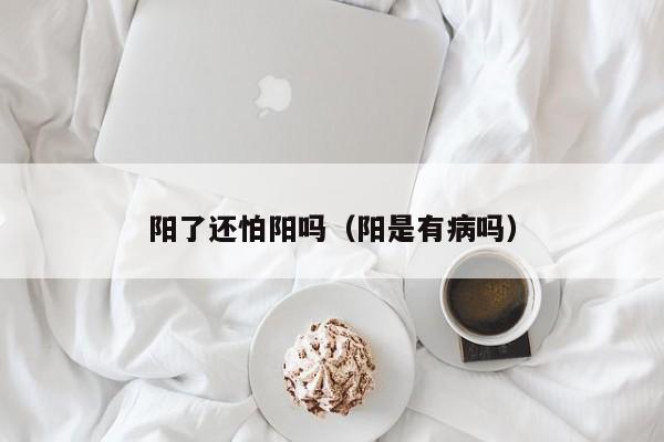 阳了还怕阳吗（阳是有病吗）