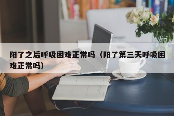 阳了之后呼吸困难正常吗（阳了第三天呼吸困难正常吗）