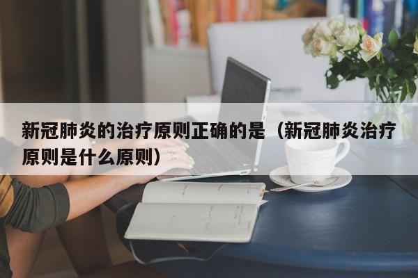 新冠肺炎的治疗原则正确的是（新冠肺炎治疗原则是什么原则）