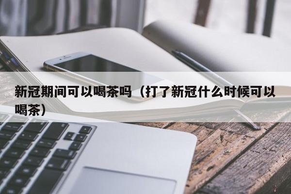 新冠期间可以喝茶吗（打了新冠什么时候可以喝茶）