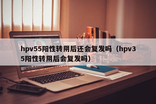 hpv55阳性转阴后还会复发吗（hpv35阳性转阴后会复发吗）