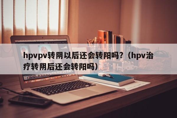 hpvpv转阴以后还会转阳吗?（hpv治疗转阴后还会转阳吗）