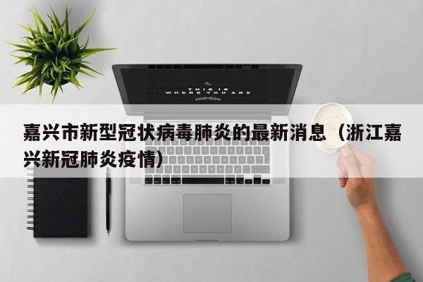 嘉兴市新型冠状病毒肺炎的最新消息（浙江嘉兴新冠肺炎疫情）