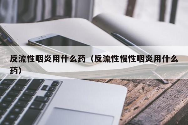 反流性咽炎用什么药（反流性慢性咽炎用什么药）