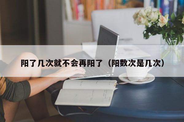 阳了几次就不会再阳了（阳数次是几次）