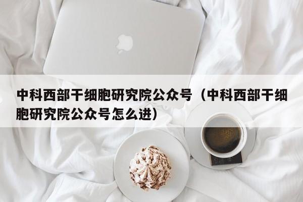 中科西部干细胞研究院公众号（中科西部干细胞研究院公众号怎么进）