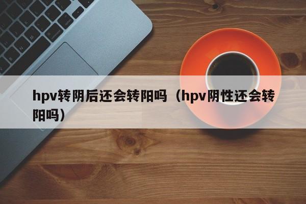 hpv转阴后还会转阳吗（hpv阴性还会转阳吗）