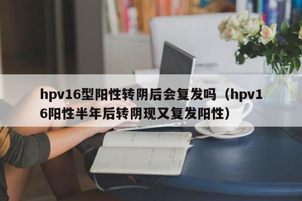 hpv16型阳性转阴后会复发吗（hpv16阳性半年后转阴现又复发阳性）