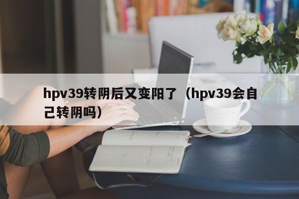 hpv39转阴后又变阳了（hpv39会自己转阴吗）