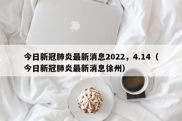 今日新冠肺炎最新消息2022，4.14（今日新冠肺炎最新消息徐州）