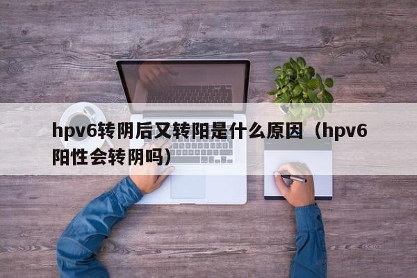 hpv6转阴后又转阳是什么原因（hpv6阳性会转阴吗）