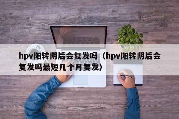 hpv阳转阴后会复发吗（hpv阳转阴后会复发吗最短几个月复发）