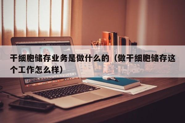 干细胞储存业务是做什么的（做干细胞储存这个工作怎么样）