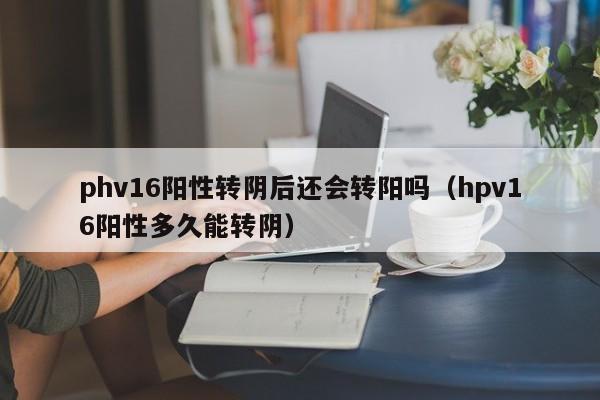 phv16阳性转阴后还会转阳吗（hpv16阳性多久能转阴）