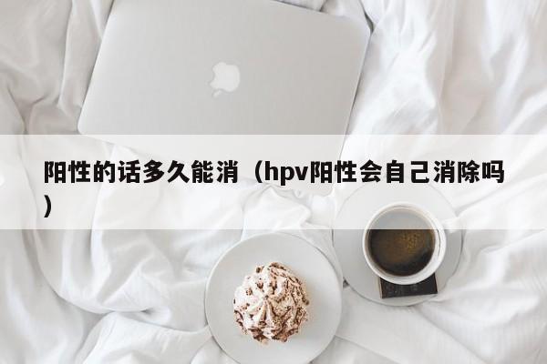 阳性的话多久能消（hpv阳性会自己消除吗）