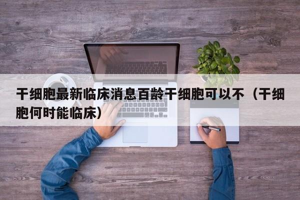 干细胞最新临床消息百龄干细胞可以不（干细胞何时能临床）