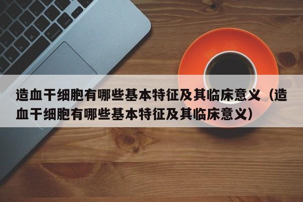 造血干细胞有哪些基本特征及其临床意义（造血干细胞有哪些基本特征及其临床意义）