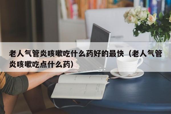 老人气管炎咳嗽吃什么药好的最快（老人气管炎咳嗽吃点什么药）