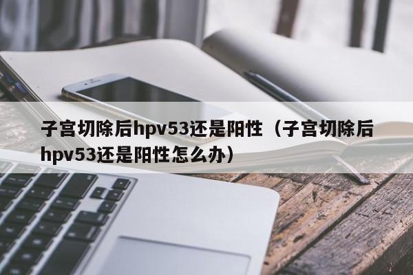 子宫切除后hpv53还是阳性（子宫切除后hpv53还是阳性怎么办）