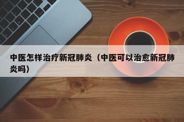 中医怎样治疗新冠肺炎（中医可以治愈新冠肺炎吗）