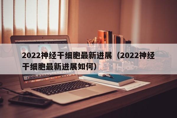 2022神经干细胞最新进展（2022神经干细胞最新进展如何）