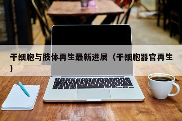 干细胞与肢体再生最新进展（干细胞器官再生）