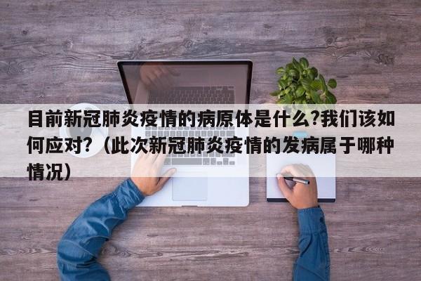 目前新冠肺炎疫情的病原体是什么?我们该如何应对?（此次新冠肺炎疫情的发病属于哪种情况）