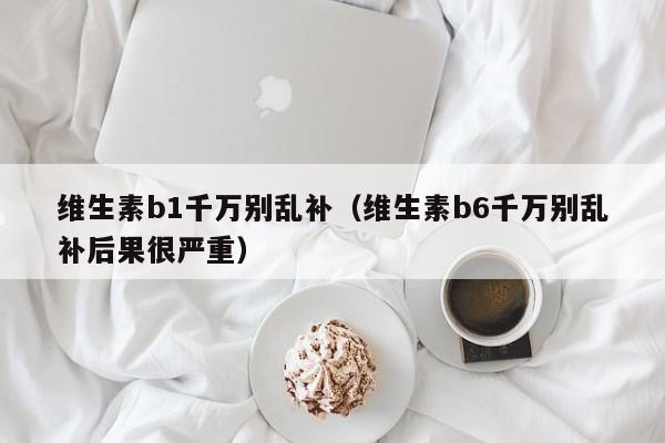 维生素b1千万别乱补（维生素b6千万别乱补后果很严重）