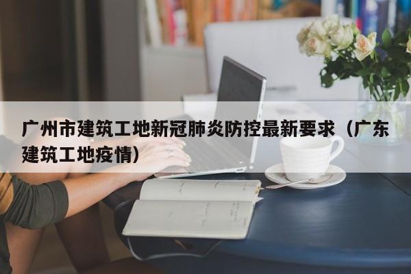 广州市建筑工地新冠肺炎防控最新要求（广东建筑工地疫情）