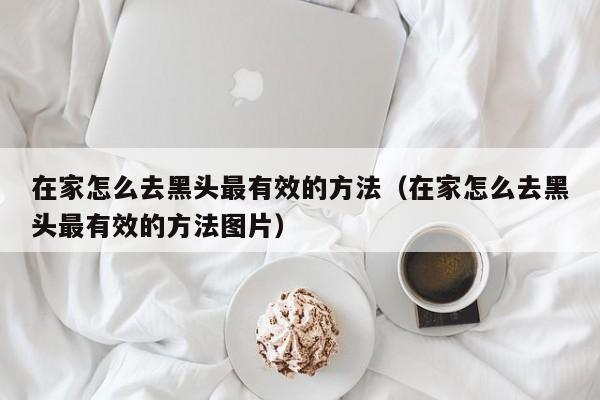 在家怎么去黑头最有效的方法（在家怎么去黑头最有效的方法图片）