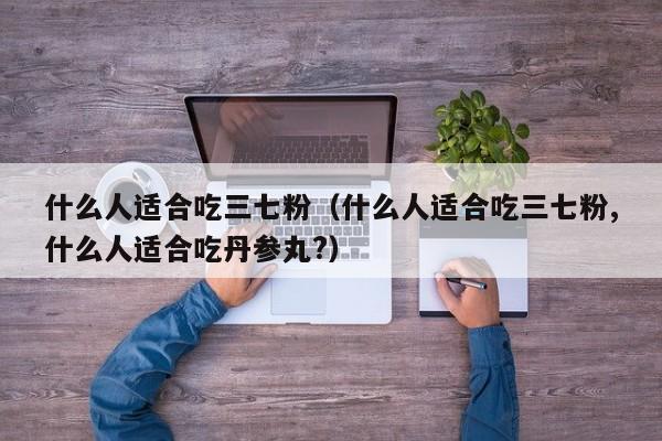 什么人适合吃三七粉（什么人适合吃三七粉,什么人适合吃丹参丸?）