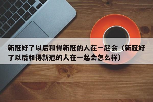 新冠好了以后和得新冠的人在一起会（新冠好了以后和得新冠的人在一起会怎么样）