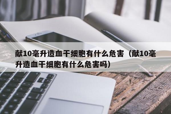 献10毫升造血干细胞有什么危害（献10毫升造血干细胞有什么危害吗）