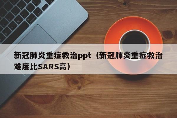 新冠肺炎重症救治ppt（新冠肺炎重症救治难度比SARS高）