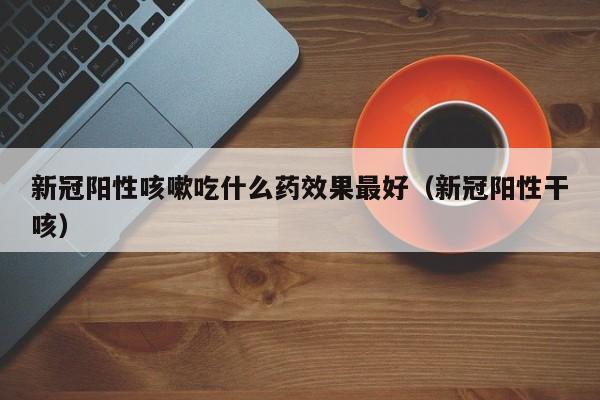 新冠阳性咳嗽吃什么药效果最好（新冠阳性干咳）