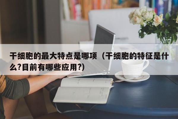 干细胞的最大特点是哪项（干细胞的特征是什么?目前有哪些应用?）