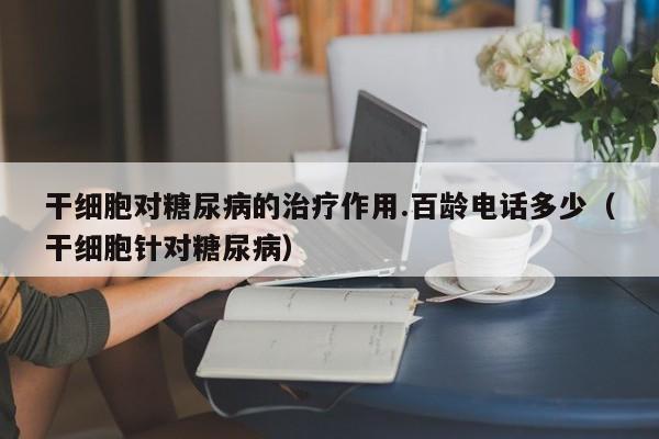 干细胞对糖尿病的治疗作用.百龄电话多少（干细胞针对糖尿病）