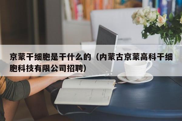 京蒙干细胞是干什么的（内蒙古京蒙高科干细胞科技有限公司招聘）