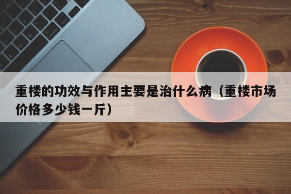 重楼的功效与作用主要是治什么病（重楼市场价格多少钱一斤）