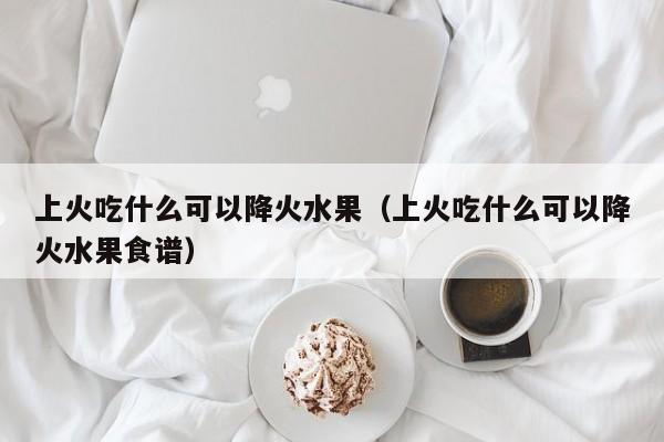 上火吃什么可以降火水果（上火吃什么可以降火水果食谱）