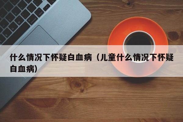 什么情况下怀疑白血病（儿童什么情况下怀疑白血病）