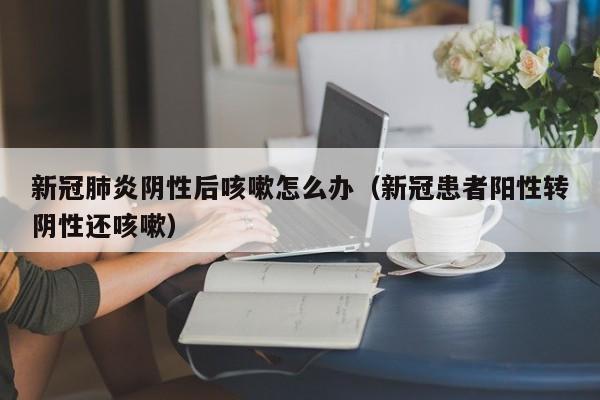 新冠肺炎阴性后咳嗽怎么办（新冠患者阳性转阴性还咳嗽）