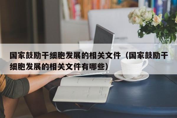 国家鼓励干细胞发展的相关文件（国家鼓励干细胞发展的相关文件有哪些）