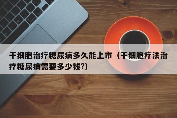 干细胞治疗糖尿病多久能上市（干细胞疗法治疗糖尿病需要多少钱?）