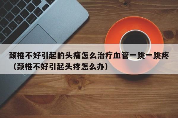 颈椎不好引起的头痛怎么治疗血管一跳一跳疼（颈椎不好引起头疼怎么办）