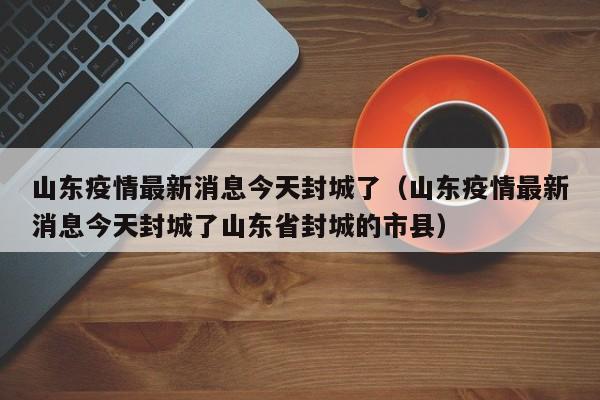 山东疫情最新消息今天封城了（山东疫情最新消息今天封城了山东省封城的市县）