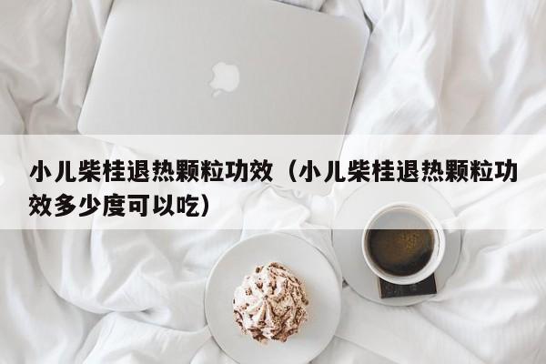 小儿柴桂退热颗粒功效（小儿柴桂退热颗粒功效多少度可以吃）