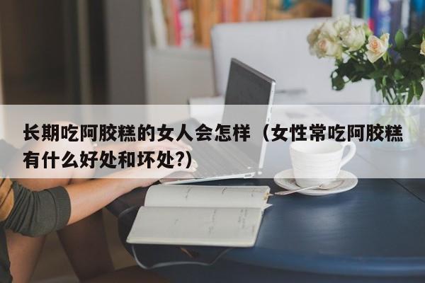 长期吃阿胶糕的女人会怎样（女性常吃阿胶糕有什么好处和坏处?）