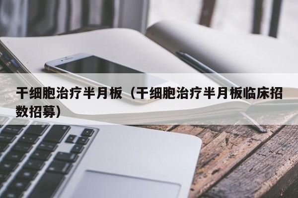 干细胞治疗半月板（干细胞治疗半月板临床招数招募）